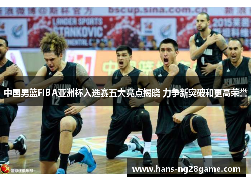 中国男篮FIBA亚洲杯入选赛五大亮点揭晓 力争新突破和更高荣誉