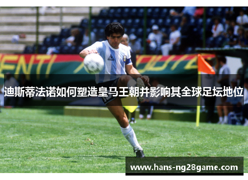 迪斯蒂法诺如何塑造皇马王朝并影响其全球足坛地位