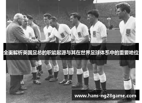 全面解析英国足总的职能起源与其在世界足球体系中的重要地位