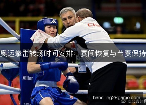 奥运拳击转场时间安排:赛间恢复与节奏保持 奥运拳击转场时间安排:赛间恢复与节奏保持
