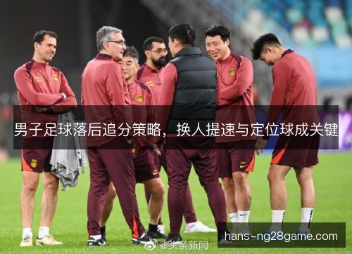 男子足球落后追分策略，换人提速与定位球成关键